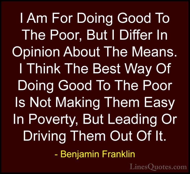 Benjamin Franklin Quotes (97) - I Am For Doing Good To The Poor, ... - QuotesI Am For Doing Good To The Poor, But I Differ In Opinion About The Means. I Think The Best Way Of Doing Good To The Poor Is Not Making Them Easy In Poverty, But Leading Or Driving Them Out Of It.
