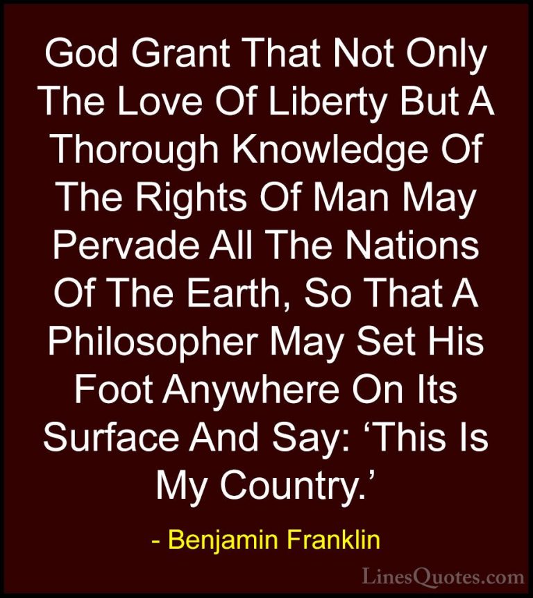 Benjamin Franklin Quotes (98) - God Grant That Not Only The Love ... - QuotesGod Grant That Not Only The Love Of Liberty But A Thorough Knowledge Of The Rights Of Man May Pervade All The Nations Of The Earth, So That A Philosopher May Set His Foot Anywhere On Its Surface And Say: 'This Is My Country.'