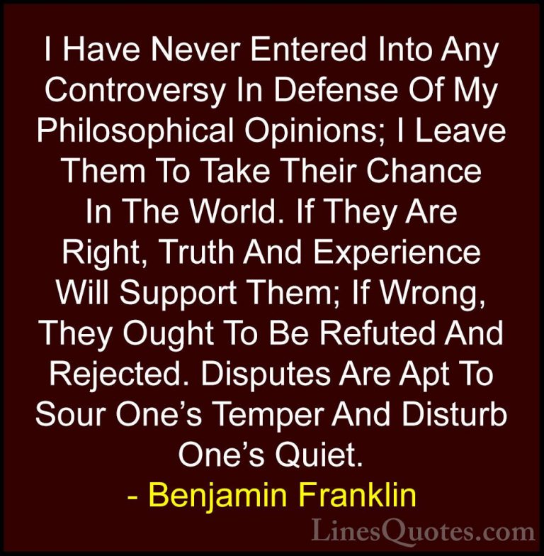 Benjamin Franklin Quotes (99) - I Have Never Entered Into Any Con... - QuotesI Have Never Entered Into Any Controversy In Defense Of My Philosophical Opinions; I Leave Them To Take Their Chance In The World. If They Are Right, Truth And Experience Will Support Them; If Wrong, They Ought To Be Refuted And Rejected. Disputes Are Apt To Sour One's Temper And Disturb One's Quiet.