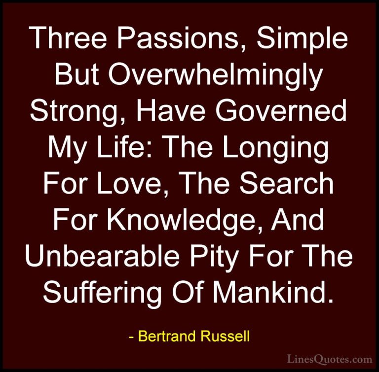 Bertrand Russell Quotes (10) - Three Passions, Simple But Overwhe... - QuotesThree Passions, Simple But Overwhelmingly Strong, Have Governed My Life: The Longing For Love, The Search For Knowledge, And Unbearable Pity For The Suffering Of Mankind.
