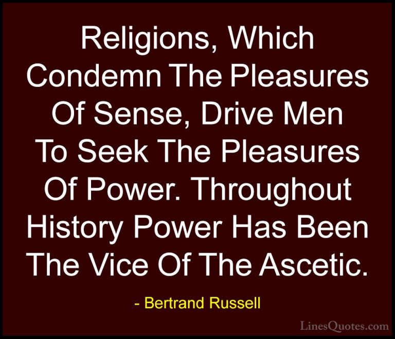 Bertrand Russell Quotes (115) - Religions, Which Condemn The Plea... - QuotesReligions, Which Condemn The Pleasures Of Sense, Drive Men To Seek The Pleasures Of Power. Throughout History Power Has Been The Vice Of The Ascetic.