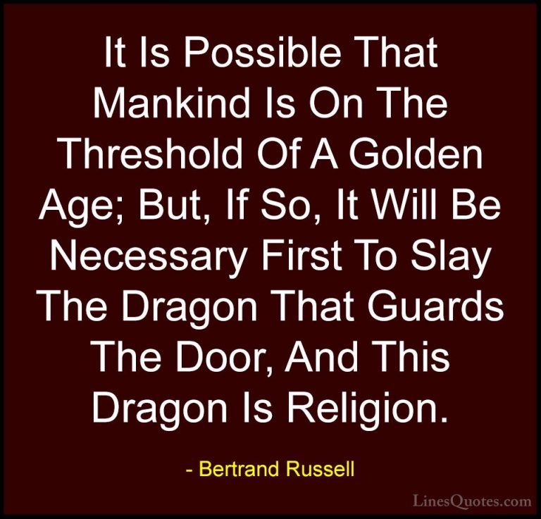 Bertrand Russell Quotes (116) - It Is Possible That Mankind Is On... - QuotesIt Is Possible That Mankind Is On The Threshold Of A Golden Age; But, If So, It Will Be Necessary First To Slay The Dragon That Guards The Door, And This Dragon Is Religion.