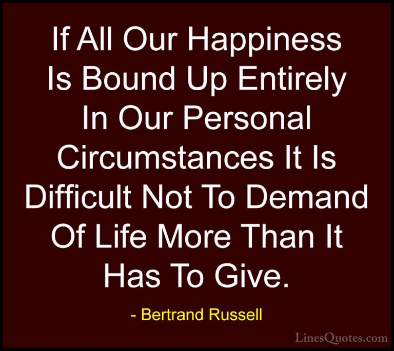 Bertrand Russell Quotes (117) - If All Our Happiness Is Bound Up ... - QuotesIf All Our Happiness Is Bound Up Entirely In Our Personal Circumstances It Is Difficult Not To Demand Of Life More Than It Has To Give.