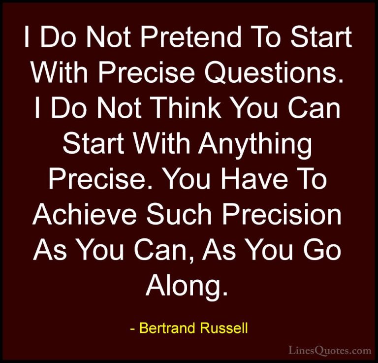 Bertrand Russell Quotes (125) - I Do Not Pretend To Start With Pr... - QuotesI Do Not Pretend To Start With Precise Questions. I Do Not Think You Can Start With Anything Precise. You Have To Achieve Such Precision As You Can, As You Go Along.