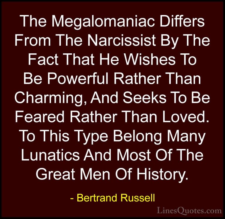 Bertrand Russell Quotes (128) - The Megalomaniac Differs From The... - QuotesThe Megalomaniac Differs From The Narcissist By The Fact That He Wishes To Be Powerful Rather Than Charming, And Seeks To Be Feared Rather Than Loved. To This Type Belong Many Lunatics And Most Of The Great Men Of History.