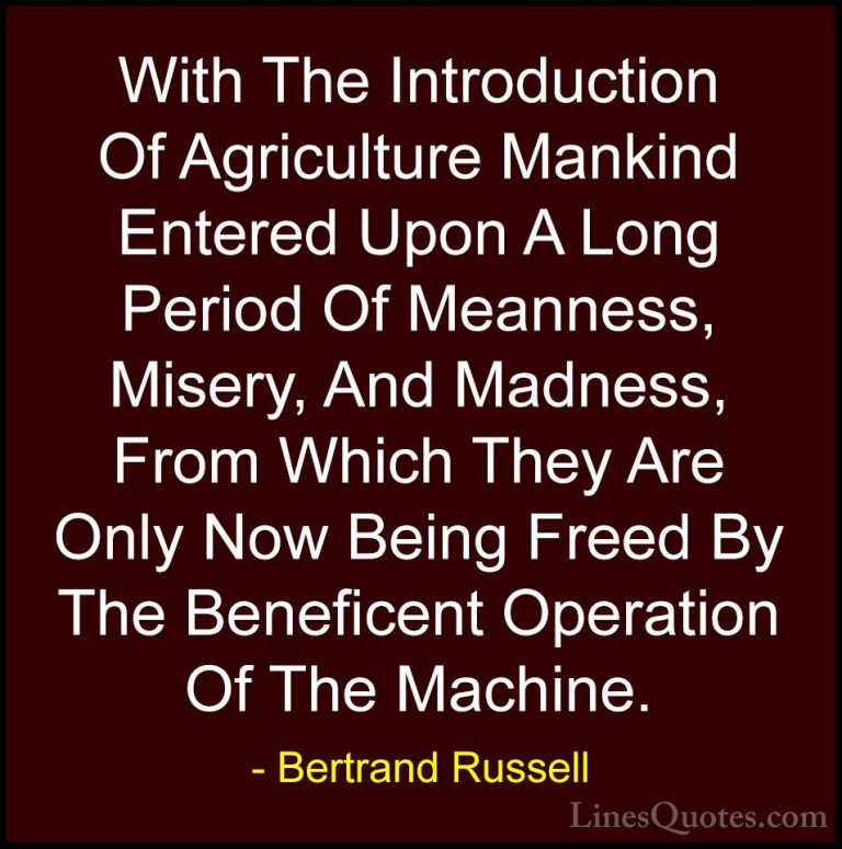 Bertrand Russell Quotes (129) - With The Introduction Of Agricult... - QuotesWith The Introduction Of Agriculture Mankind Entered Upon A Long Period Of Meanness, Misery, And Madness, From Which They Are Only Now Being Freed By The Beneficent Operation Of The Machine.
