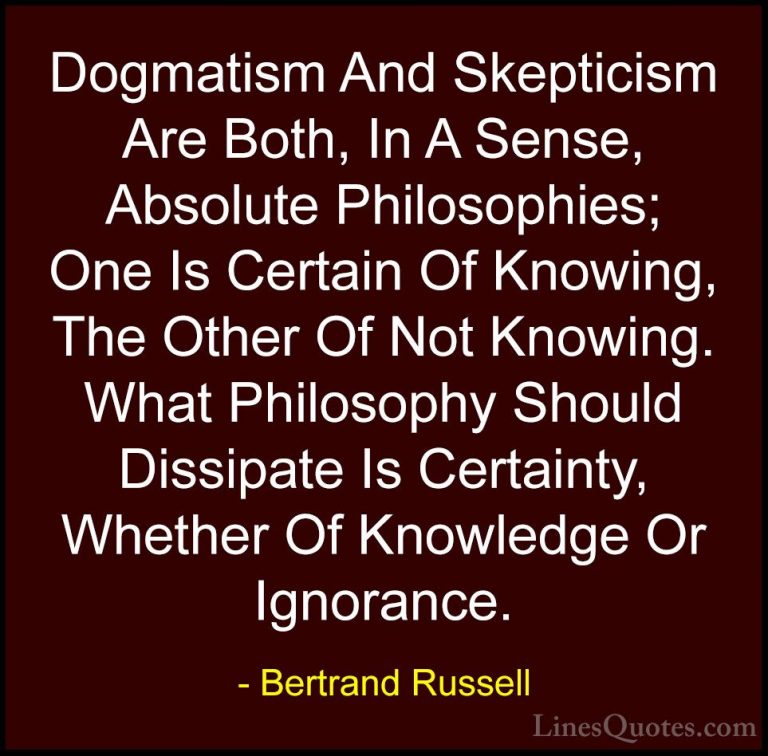Bertrand Russell Quotes (13) - Dogmatism And Skepticism Are Both,... - QuotesDogmatism And Skepticism Are Both, In A Sense, Absolute Philosophies; One Is Certain Of Knowing, The Other Of Not Knowing. What Philosophy Should Dissipate Is Certainty, Whether Of Knowledge Or Ignorance.
