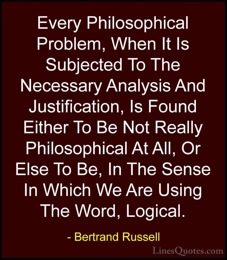Bertrand Russell Quotes (131) - Every Philosophical Problem, When... - QuotesEvery Philosophical Problem, When It Is Subjected To The Necessary Analysis And Justification, Is Found Either To Be Not Really Philosophical At All, Or Else To Be, In The Sense In Which We Are Using The Word, Logical.