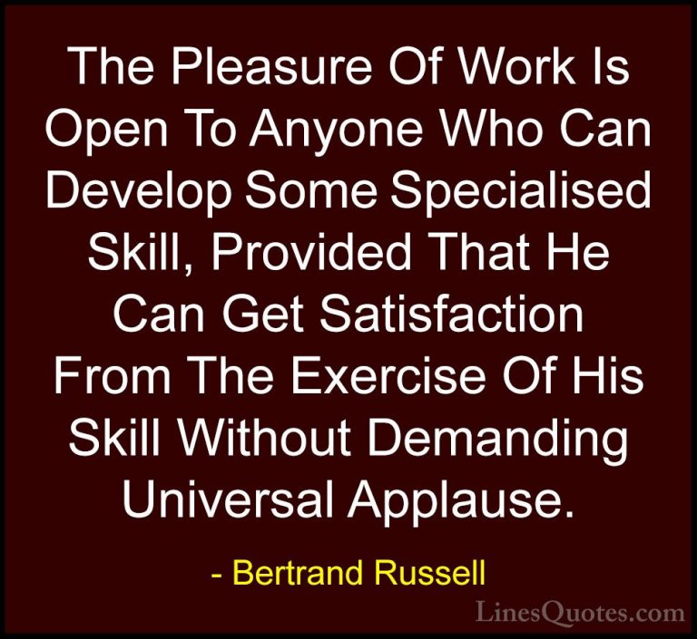 Bertrand Russell Quotes (132) - The Pleasure Of Work Is Open To A... - QuotesThe Pleasure Of Work Is Open To Anyone Who Can Develop Some Specialised Skill, Provided That He Can Get Satisfaction From The Exercise Of His Skill Without Demanding Universal Applause.