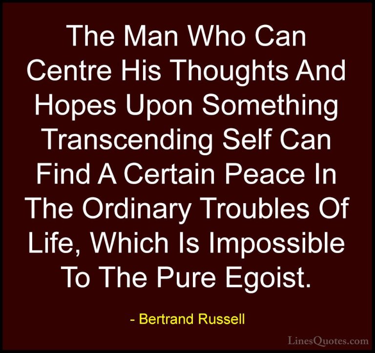 Bertrand Russell Quotes (133) - The Man Who Can Centre His Though... - QuotesThe Man Who Can Centre His Thoughts And Hopes Upon Something Transcending Self Can Find A Certain Peace In The Ordinary Troubles Of Life, Which Is Impossible To The Pure Egoist.