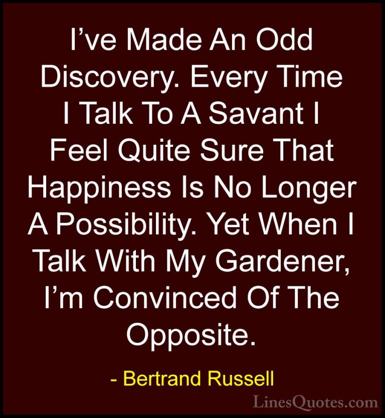 Bertrand Russell Quotes (21) - I've Made An Odd Discovery. Every ... - QuotesI've Made An Odd Discovery. Every Time I Talk To A Savant I Feel Quite Sure That Happiness Is No Longer A Possibility. Yet When I Talk With My Gardener, I'm Convinced Of The Opposite.