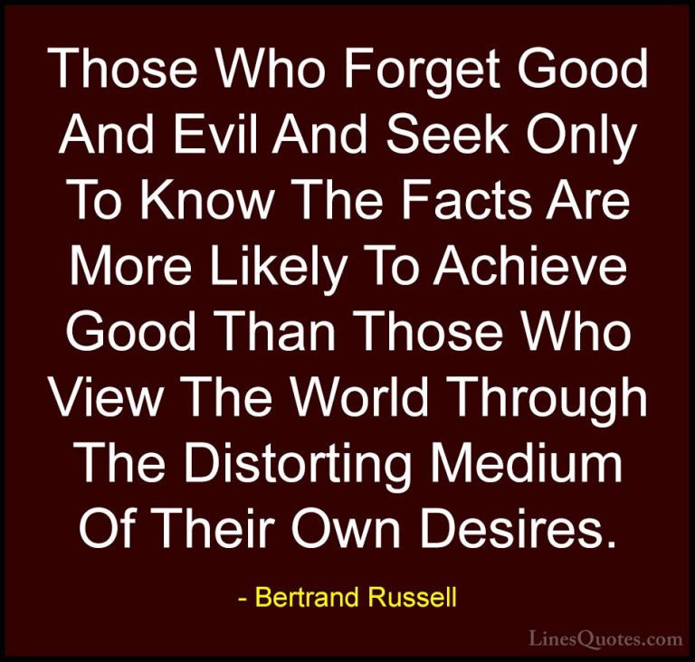 Bertrand Russell Quotes (29) - Those Who Forget Good And Evil And... - QuotesThose Who Forget Good And Evil And Seek Only To Know The Facts Are More Likely To Achieve Good Than Those Who View The World Through The Distorting Medium Of Their Own Desires.