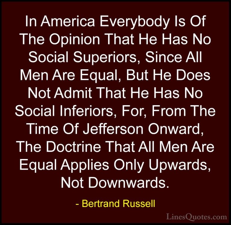 Bertrand Russell Quotes (33) - In America Everybody Is Of The Opi... - QuotesIn America Everybody Is Of The Opinion That He Has No Social Superiors, Since All Men Are Equal, But He Does Not Admit That He Has No Social Inferiors, For, From The Time Of Jefferson Onward, The Doctrine That All Men Are Equal Applies Only Upwards, Not Downwards.