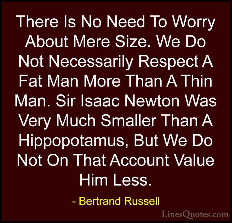 Bertrand Russell Quotes (43) - There Is No Need To Worry About Me... - QuotesThere Is No Need To Worry About Mere Size. We Do Not Necessarily Respect A Fat Man More Than A Thin Man. Sir Isaac Newton Was Very Much Smaller Than A Hippopotamus, But We Do Not On That Account Value Him Less.