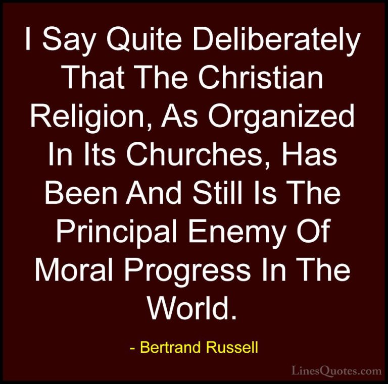 Bertrand Russell Quotes (45) - I Say Quite Deliberately That The ... - QuotesI Say Quite Deliberately That The Christian Religion, As Organized In Its Churches, Has Been And Still Is The Principal Enemy Of Moral Progress In The World.