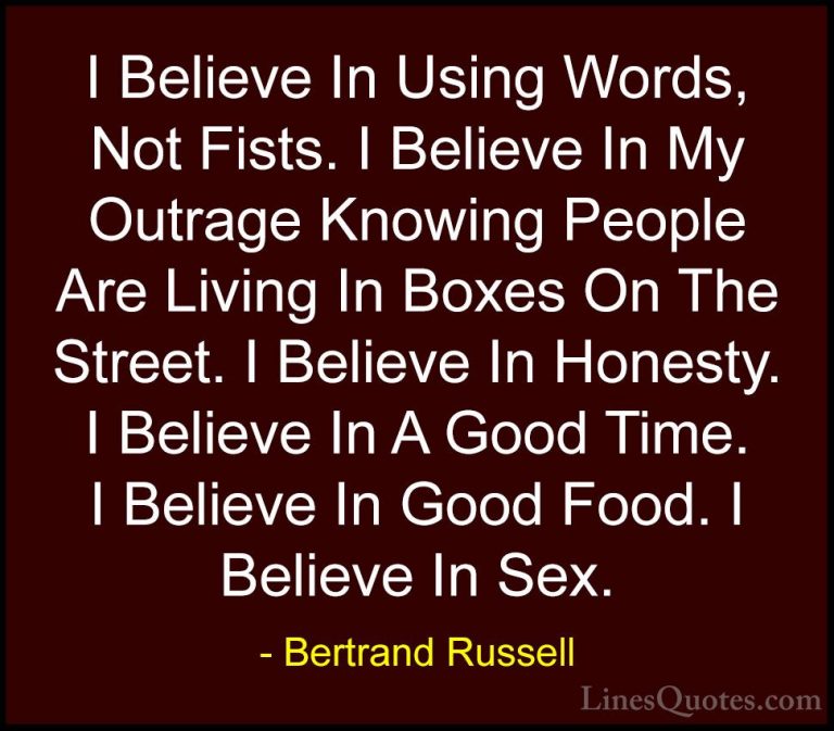 Bertrand Russell Quotes (5) - I Believe In Using Words, Not Fists... - QuotesI Believe In Using Words, Not Fists. I Believe In My Outrage Knowing People Are Living In Boxes On The Street. I Believe In Honesty. I Believe In A Good Time. I Believe In Good Food. I Believe In Sex.