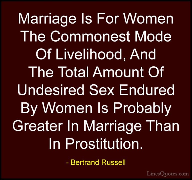 Bertrand Russell Quotes (52) - Marriage Is For Women The Commones... - QuotesMarriage Is For Women The Commonest Mode Of Livelihood, And The Total Amount Of Undesired Sex Endured By Women Is Probably Greater In Marriage Than In Prostitution.