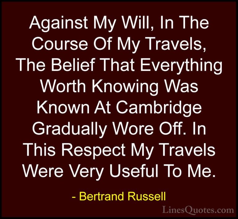 Bertrand Russell Quotes (57) - Against My Will, In The Course Of ... - QuotesAgainst My Will, In The Course Of My Travels, The Belief That Everything Worth Knowing Was Known At Cambridge Gradually Wore Off. In This Respect My Travels Were Very Useful To Me.
