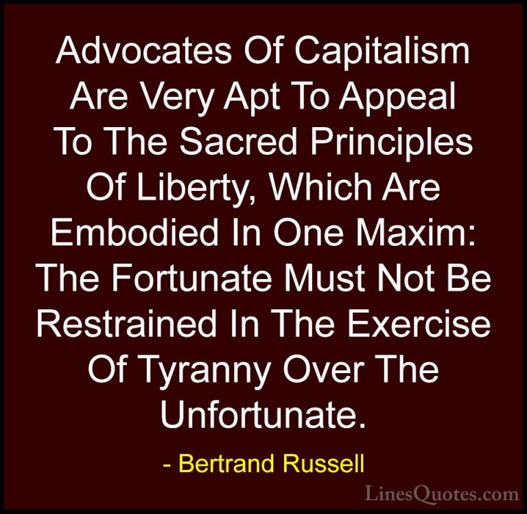 Bertrand Russell Quotes (59) - Advocates Of Capitalism Are Very A... - QuotesAdvocates Of Capitalism Are Very Apt To Appeal To The Sacred Principles Of Liberty, Which Are Embodied In One Maxim: The Fortunate Must Not Be Restrained In The Exercise Of Tyranny Over The Unfortunate.