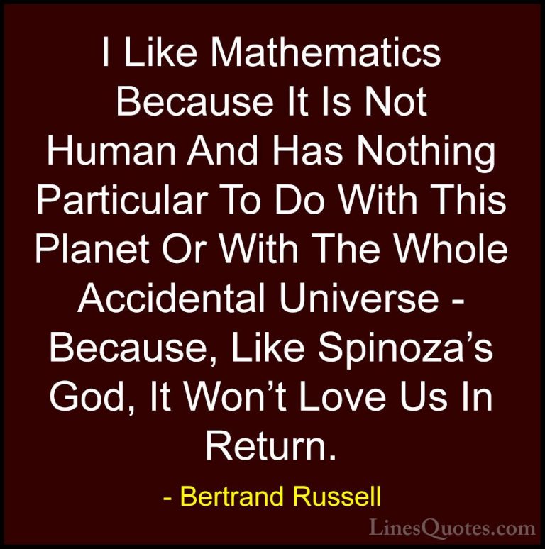 Bertrand Russell Quotes (64) - I Like Mathematics Because It Is N... - QuotesI Like Mathematics Because It Is Not Human And Has Nothing Particular To Do With This Planet Or With The Whole Accidental Universe - Because, Like Spinoza's God, It Won't Love Us In Return.