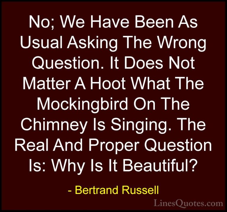 Bertrand Russell Quotes (73) - No; We Have Been As Usual Asking T... - QuotesNo; We Have Been As Usual Asking The Wrong Question. It Does Not Matter A Hoot What The Mockingbird On The Chimney Is Singing. The Real And Proper Question Is: Why Is It Beautiful?