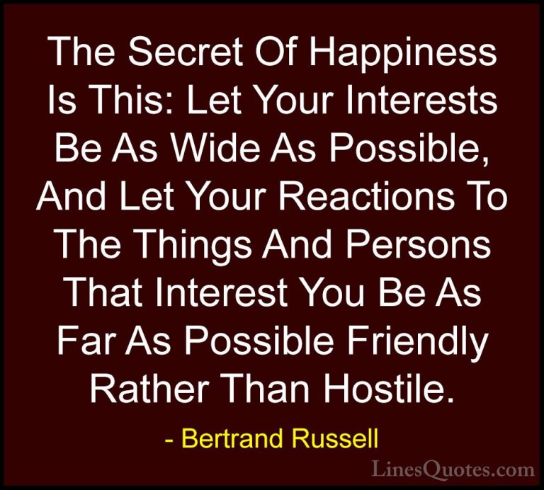 Bertrand Russell Quotes (74) - The Secret Of Happiness Is This: L... - QuotesThe Secret Of Happiness Is This: Let Your Interests Be As Wide As Possible, And Let Your Reactions To The Things And Persons That Interest You Be As Far As Possible Friendly Rather Than Hostile.