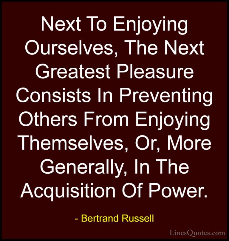 Bertrand Russell Quotes (81) - Next To Enjoying Ourselves, The Ne... - QuotesNext To Enjoying Ourselves, The Next Greatest Pleasure Consists In Preventing Others From Enjoying Themselves, Or, More Generally, In The Acquisition Of Power.