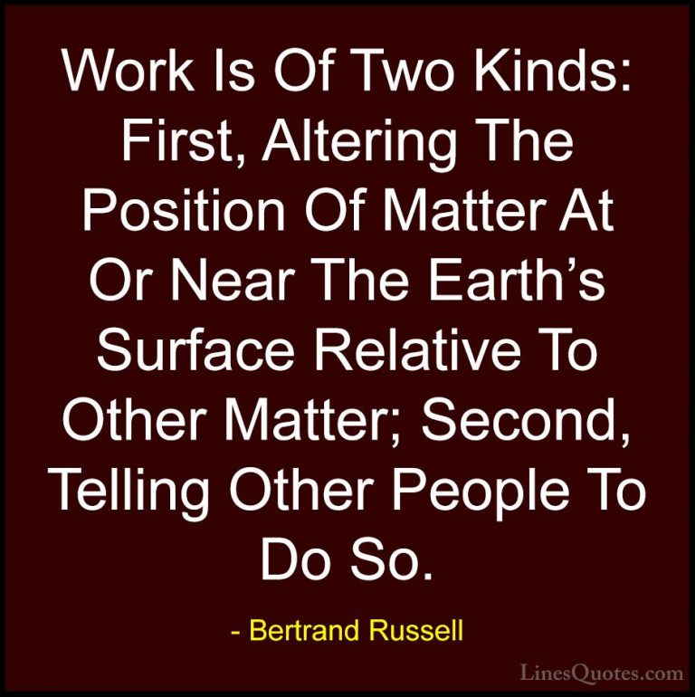 Bertrand Russell Quotes (92) - Work Is Of Two Kinds: First, Alter... - QuotesWork Is Of Two Kinds: First, Altering The Position Of Matter At Or Near The Earth's Surface Relative To Other Matter; Second, Telling Other People To Do So.
