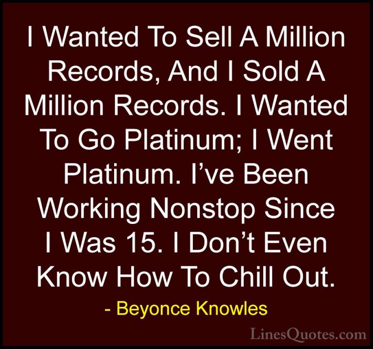 Beyonce Knowles Quotes (13) - I Wanted To Sell A Million Records,... - QuotesI Wanted To Sell A Million Records, And I Sold A Million Records. I Wanted To Go Platinum; I Went Platinum. I've Been Working Nonstop Since I Was 15. I Don't Even Know How To Chill Out.