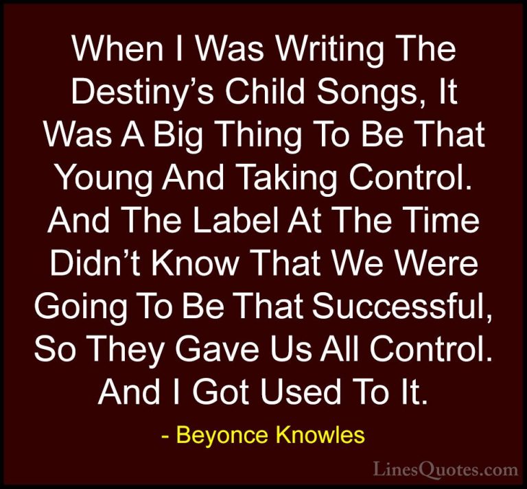 Beyonce Knowles Quotes (15) - When I Was Writing The Destiny's Ch... - QuotesWhen I Was Writing The Destiny's Child Songs, It Was A Big Thing To Be That Young And Taking Control. And The Label At The Time Didn't Know That We Were Going To Be That Successful, So They Gave Us All Control. And I Got Used To It.