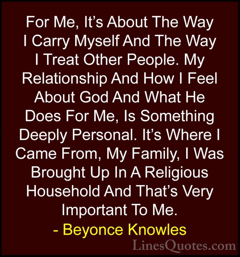 Beyonce Knowles Quotes (2) - For Me, It's About The Way I Carry M... - QuotesFor Me, It's About The Way I Carry Myself And The Way I Treat Other People. My Relationship And How I Feel About God And What He Does For Me, Is Something Deeply Personal. It's Where I Came From, My Family, I Was Brought Up In A Religious Household And That's Very Important To Me.