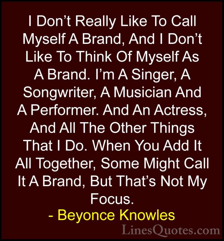 Beyonce Knowles Quotes (20) - I Don't Really Like To Call Myself ... - QuotesI Don't Really Like To Call Myself A Brand, And I Don't Like To Think Of Myself As A Brand. I'm A Singer, A Songwriter, A Musician And A Performer. And An Actress, And All The Other Things That I Do. When You Add It All Together, Some Might Call It A Brand, But That's Not My Focus.