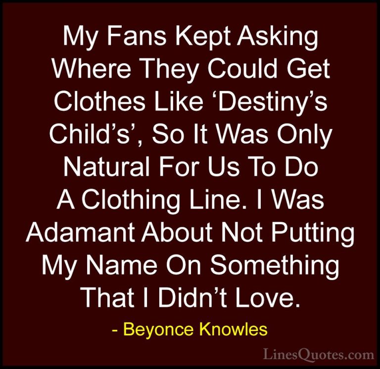 Beyonce Knowles Quotes (21) - My Fans Kept Asking Where They Coul... - QuotesMy Fans Kept Asking Where They Could Get Clothes Like 'Destiny's Child's', So It Was Only Natural For Us To Do A Clothing Line. I Was Adamant About Not Putting My Name On Something That I Didn't Love.