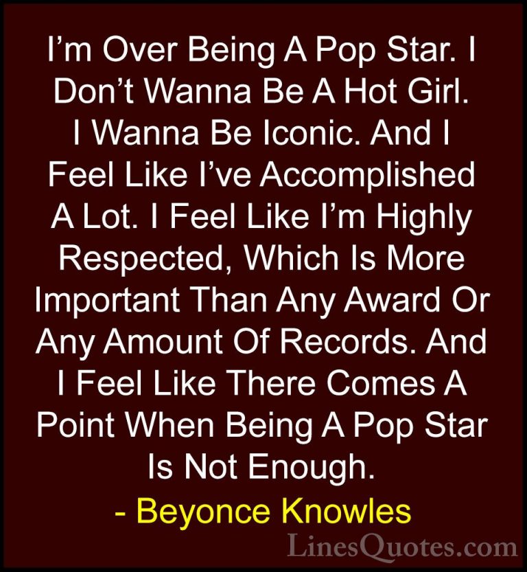 Beyonce Knowles Quotes (22) - I'm Over Being A Pop Star. I Don't ... - QuotesI'm Over Being A Pop Star. I Don't Wanna Be A Hot Girl. I Wanna Be Iconic. And I Feel Like I've Accomplished A Lot. I Feel Like I'm Highly Respected, Which Is More Important Than Any Award Or Any Amount Of Records. And I Feel Like There Comes A Point When Being A Pop Star Is Not Enough.