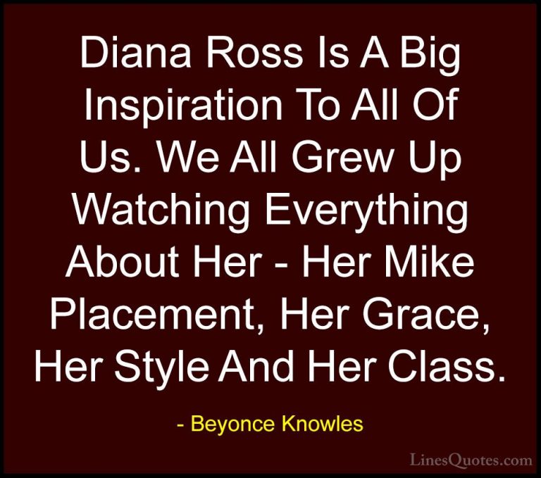 Beyonce Knowles Quotes (26) - Diana Ross Is A Big Inspiration To ... - QuotesDiana Ross Is A Big Inspiration To All Of Us. We All Grew Up Watching Everything About Her - Her Mike Placement, Her Grace, Her Style And Her Class.
