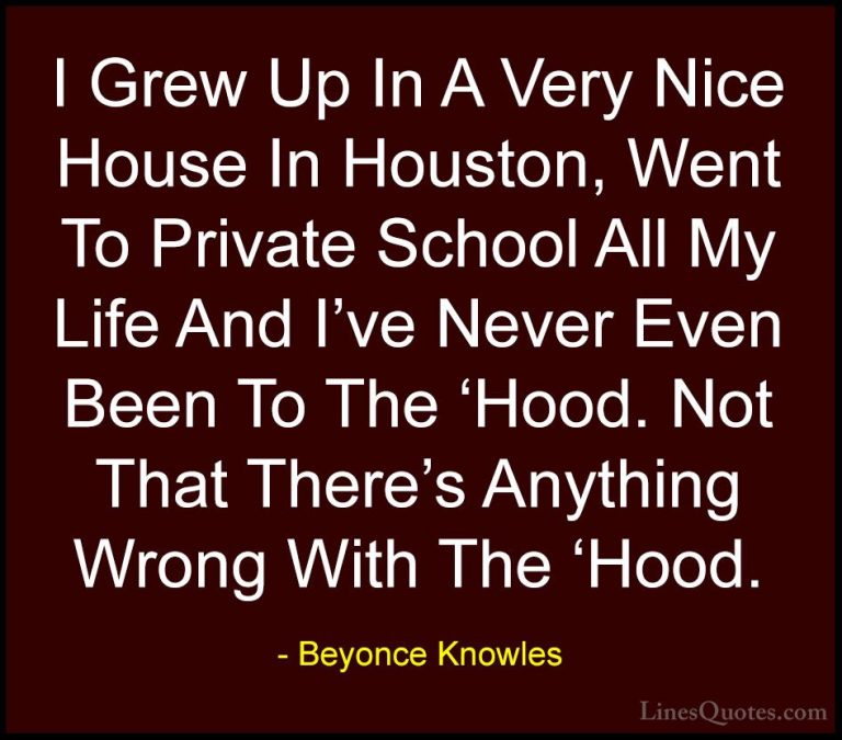 Beyonce Knowles Quotes (27) - I Grew Up In A Very Nice House In H... - QuotesI Grew Up In A Very Nice House In Houston, Went To Private School All My Life And I've Never Even Been To The 'Hood. Not That There's Anything Wrong With The 'Hood.