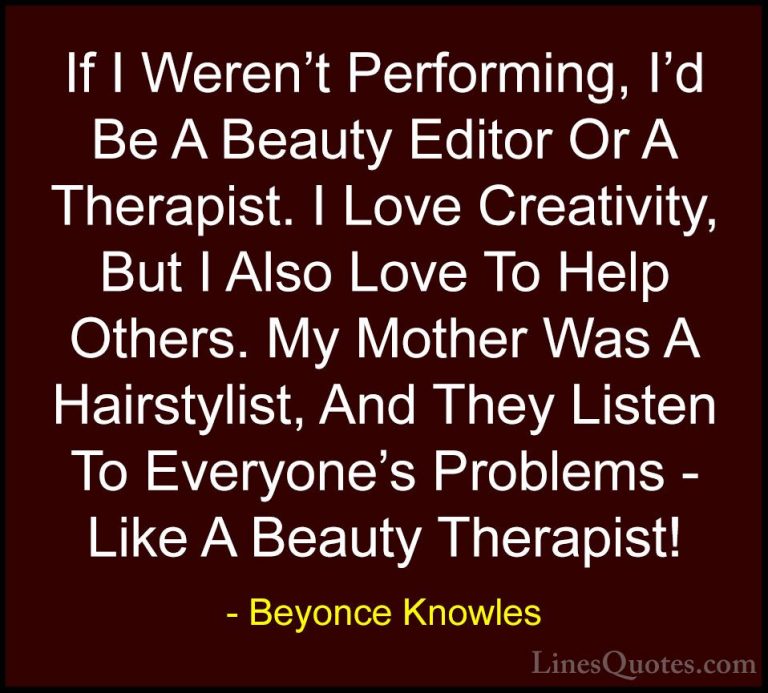 Beyonce Knowles Quotes (28) - If I Weren't Performing, I'd Be A B... - QuotesIf I Weren't Performing, I'd Be A Beauty Editor Or A Therapist. I Love Creativity, But I Also Love To Help Others. My Mother Was A Hairstylist, And They Listen To Everyone's Problems - Like A Beauty Therapist!