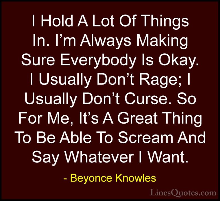 Beyonce Knowles Quotes (29) - I Hold A Lot Of Things In. I'm Alwa... - QuotesI Hold A Lot Of Things In. I'm Always Making Sure Everybody Is Okay. I Usually Don't Rage; I Usually Don't Curse. So For Me, It's A Great Thing To Be Able To Scream And Say Whatever I Want.