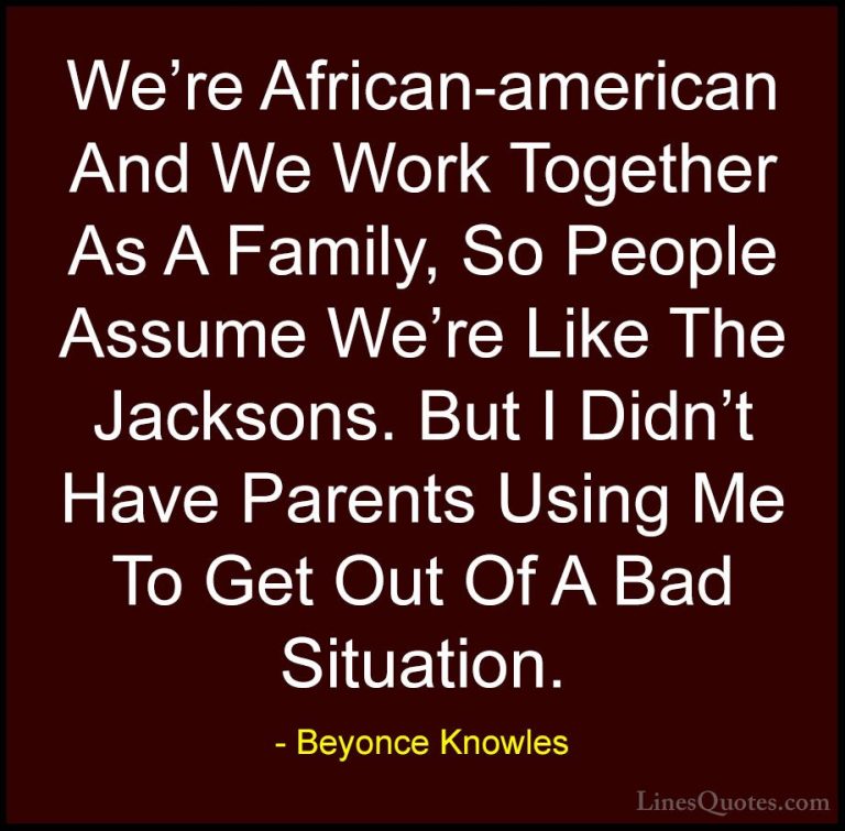 Beyonce Knowles Quotes (31) - We're African-american And We Work ... - QuotesWe're African-american And We Work Together As A Family, So People Assume We're Like The Jacksons. But I Didn't Have Parents Using Me To Get Out Of A Bad Situation.