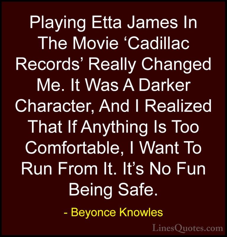 Beyonce Knowles Quotes (38) - Playing Etta James In The Movie 'Ca... - QuotesPlaying Etta James In The Movie 'Cadillac Records' Really Changed Me. It Was A Darker Character, And I Realized That If Anything Is Too Comfortable, I Want To Run From It. It's No Fun Being Safe.