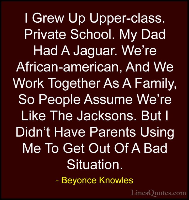 Beyonce Knowles Quotes (42) - I Grew Up Upper-class. Private Scho... - QuotesI Grew Up Upper-class. Private School. My Dad Had A Jaguar. We're African-american, And We Work Together As A Family, So People Assume We're Like The Jacksons. But I Didn't Have Parents Using Me To Get Out Of A Bad Situation.