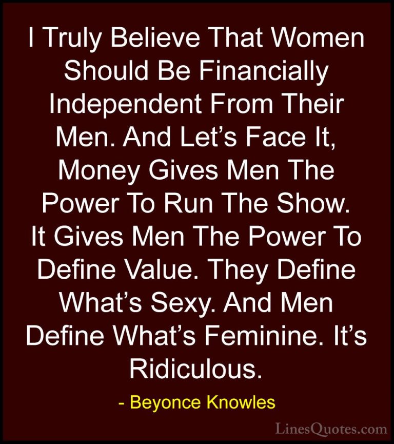 Beyonce Knowles Quotes (45) - I Truly Believe That Women Should B... - QuotesI Truly Believe That Women Should Be Financially Independent From Their Men. And Let's Face It, Money Gives Men The Power To Run The Show. It Gives Men The Power To Define Value. They Define What's Sexy. And Men Define What's Feminine. It's Ridiculous.