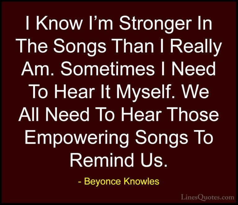 Beyonce Knowles Quotes (47) - I Know I'm Stronger In The Songs Th... - QuotesI Know I'm Stronger In The Songs Than I Really Am. Sometimes I Need To Hear It Myself. We All Need To Hear Those Empowering Songs To Remind Us.