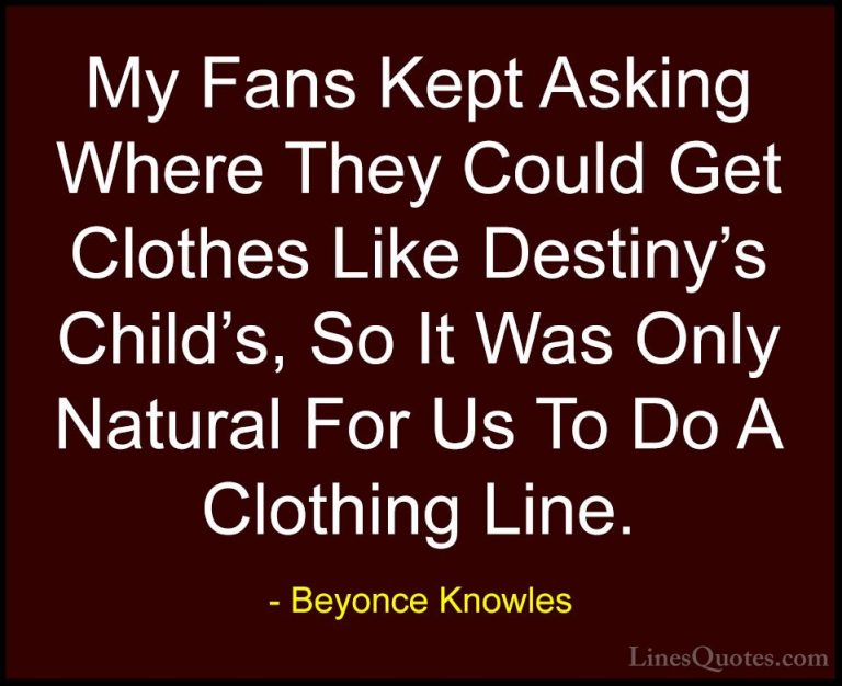 Beyonce Knowles Quotes (49) - My Fans Kept Asking Where They Coul... - QuotesMy Fans Kept Asking Where They Could Get Clothes Like Destiny's Child's, So It Was Only Natural For Us To Do A Clothing Line.