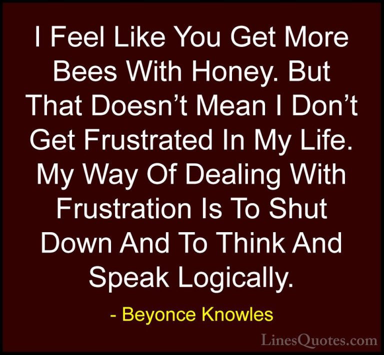 Beyonce Knowles Quotes (5) - I Feel Like You Get More Bees With H... - QuotesI Feel Like You Get More Bees With Honey. But That Doesn't Mean I Don't Get Frustrated In My Life. My Way Of Dealing With Frustration Is To Shut Down And To Think And Speak Logically.