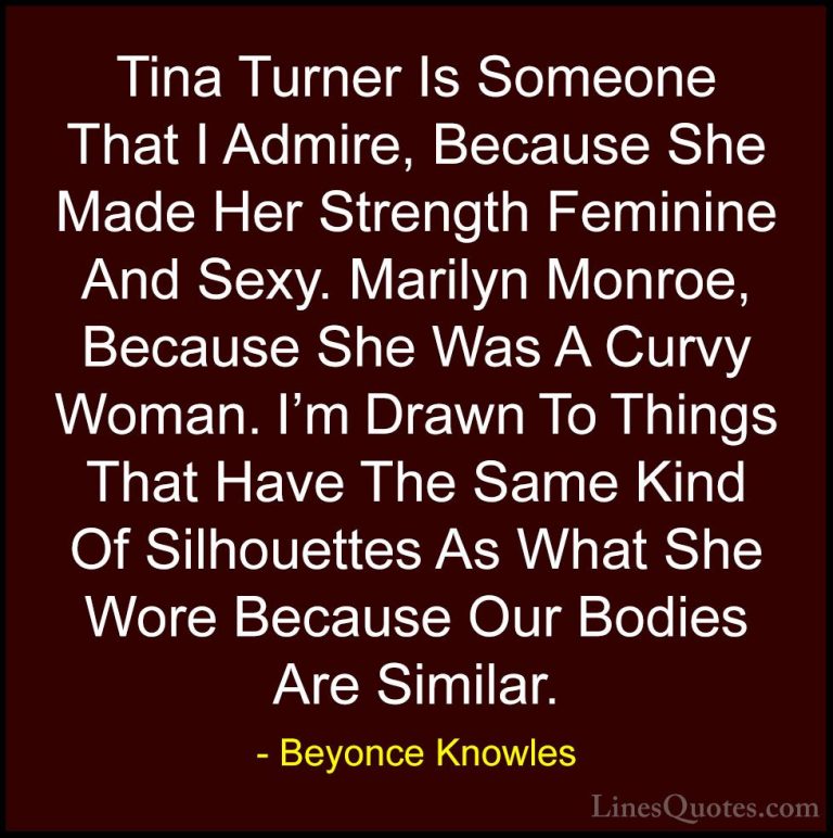 Beyonce Knowles Quotes (51) - Tina Turner Is Someone That I Admir... - QuotesTina Turner Is Someone That I Admire, Because She Made Her Strength Feminine And Sexy. Marilyn Monroe, Because She Was A Curvy Woman. I'm Drawn To Things That Have The Same Kind Of Silhouettes As What She Wore Because Our Bodies Are Similar.