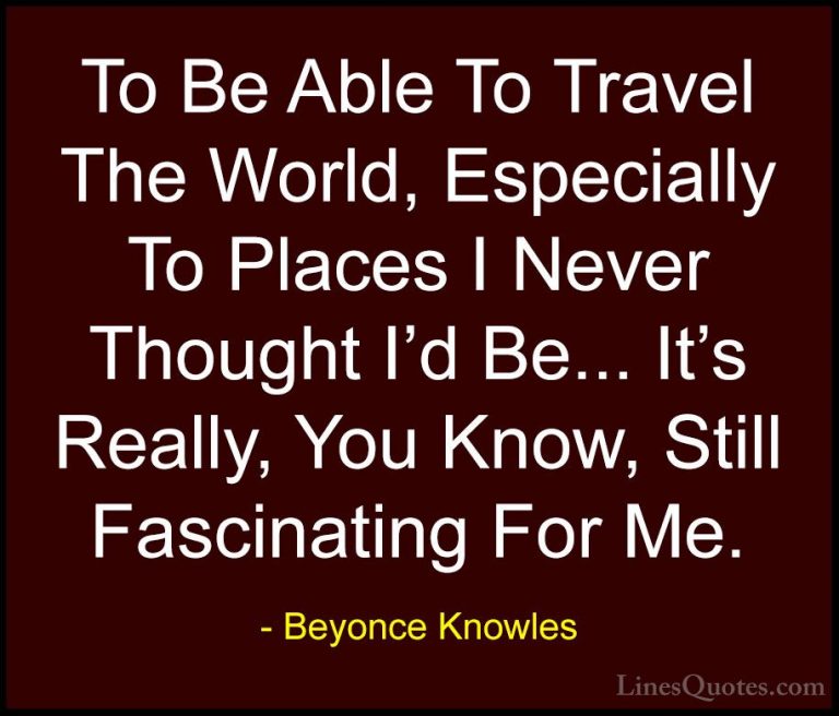 Beyonce Knowles Quotes (52) - To Be Able To Travel The World, Esp... - QuotesTo Be Able To Travel The World, Especially To Places I Never Thought I'd Be... It's Really, You Know, Still Fascinating For Me.