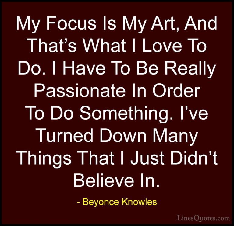 Beyonce Knowles Quotes (54) - My Focus Is My Art, And That's What... - QuotesMy Focus Is My Art, And That's What I Love To Do. I Have To Be Really Passionate In Order To Do Something. I've Turned Down Many Things That I Just Didn't Believe In.
