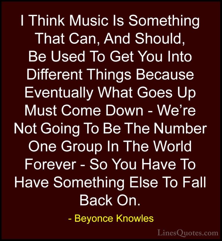 Beyonce Knowles Quotes (55) - I Think Music Is Something That Can... - QuotesI Think Music Is Something That Can, And Should, Be Used To Get You Into Different Things Because Eventually What Goes Up Must Come Down - We're Not Going To Be The Number One Group In The World Forever - So You Have To Have Something Else To Fall Back On.