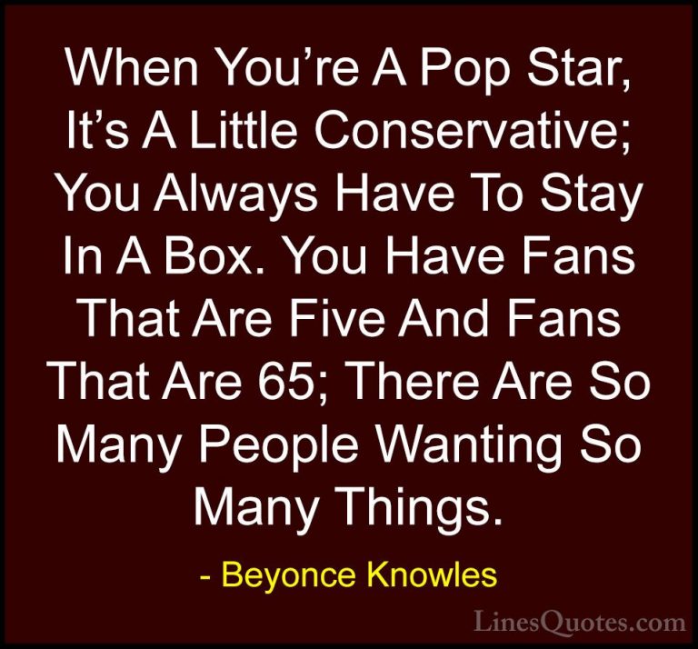 Beyonce Knowles Quotes (57) - When You're A Pop Star, It's A Litt... - QuotesWhen You're A Pop Star, It's A Little Conservative; You Always Have To Stay In A Box. You Have Fans That Are Five And Fans That Are 65; There Are So Many People Wanting So Many Things.